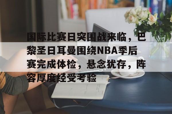 国际比赛日突围战来临，巴黎圣日耳曼围绕NBA季后赛完成体检，悬念犹存，阵容厚度经受考验的简单介绍